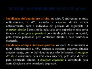 INCIDÊNCIAS RADIOGRAFICAS DO CORAÇÃO

ø Incidência oblíqua ântero-direita: os raios X atravessam o tórax
  oblíquamente, a 45º, estando a espádua direita virada
  anteriormente, com o individuo em posição de esgrimista. A
  margem direita é constituida pela veia cava superior e pela aorta
  tóracica. A margem esquerda é constituida pela aorta horizontal,
  pelo tronco pulmonar, pelo ventriculo direito e pelo ventrículo
  esquerdo.
ø Incidência oblíqua ântero-esquerda: os raios X atravessam o
  tórax obliquamente a 45º, estando a espádua esquerda situada
  anteriormente, com o indivíduo na posição de boxeur. A margem
  direita é constituida pela veia caca superior, pelo átrio direito e
  pelo ventriculo direito. A margem esquerda é constituida pela
  aorta tóracica e pelo ventriculo esquerdo.
 