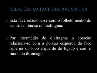 RELAÇÕES DA FACE DIAFRAGMÁTICA

ø Esta face relaciona-se com o folheto médio do
  centro tendinoso do diafragma.

ø Por intermédio do diafragma o coração
  relaciona-se com a porção esquerda da face
  superior do lobo esquerdo do fígado e com o
  fundo do êstomago.
 