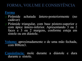 FORMA, VOLUME E CONSISTÊNCIA
Forma
ø Pirâmide achatada ântero-posteriormente (no
  cadáver)
ø Pirâmide triangular, com base póstero-superior e
  com ápice ântero-inferior. Apresentando 3 ou 2
  faces e 3 ou 2 margens, conforme esteja em
  sístole ou em diástole.

Volume: aproximadamente o de uma mão fechada,
  com 800cm3.

Consistência: mole durante a diástole e dura
 durante a sístole.
 