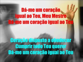 Dá-me um coração
   igual ao Teu, Meu Mestre
Dá-me um coração igual ao Teu


 Coração disposto a obedecer
   Cumprir todo Teu querer
Dá-me um coração igual ao Teu
 