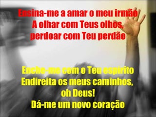 Ensina-me a amar o meu irmão
   A olhar com Teus olhos,
   perdoar com Teu perdão


Enche-me com o Teu espírito
Endireita os meus caminhos,
           oh Deus!
  Dá-me um novo coração
 