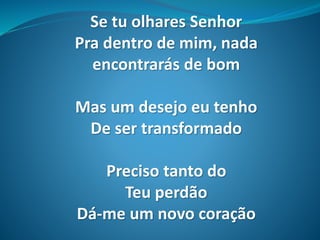 Se tu olhares Senhor
Pra dentro de mim, nada
encontrarás de bom
Mas um desejo eu tenho
De ser transformado
Preciso tanto do
Teu perdão
Dá-me um novo coração
 