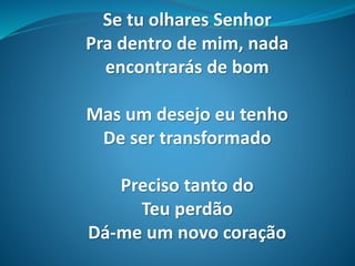 Se tu olhares Senhor
Pra dentro de mim, nada
encontrarás de bom
Mas um desejo eu tenho
De ser transformado
Preciso tanto do
Teu perdão
Dá-me um novo coração
 