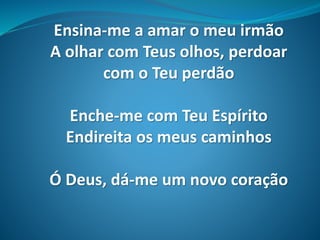 Ensina-me a amar o meu irmão
A olhar com Teus olhos, perdoar
com o Teu perdão
Enche-me com Teu Espírito
Endireita os meus caminhos
Ó Deus, dá-me um novo coração
 