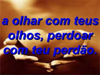 a olhar com teus olhos, perdoar com teu perdão. 