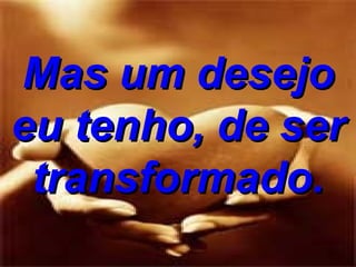 Mas um desejo eu tenho, de ser transformado. 