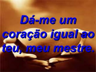 Dá-me um coração igual ao teu, meu mestre. 