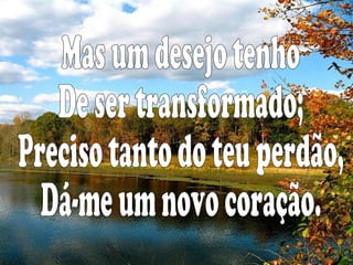 Mas um desejo tenho De ser transformado; Preciso tanto do teu perdão, Dá-me um novo coração.