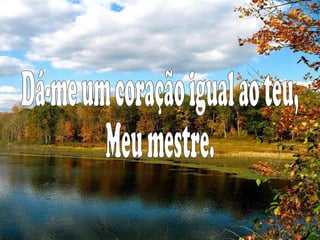 Dá-me um coração igual ao teu, Meu mestre.