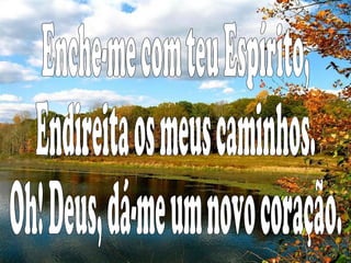 Enche-me com teu Espírito, Endireita os meus caminhos. Oh! Deus, dá-me um novo coração.