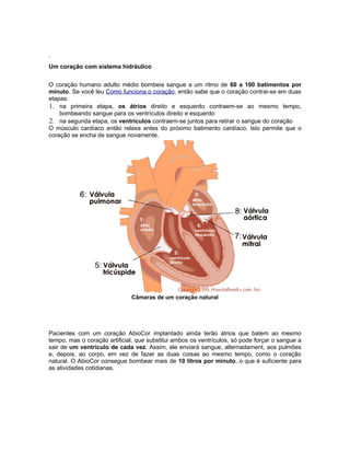 .
Um coração com sistema hidráulico


O coração humano adulto médio bombeia sangue a um ritmo de 60 a 100 batimentos por
minuto. Se você leu Como funciona o coração, então sabe que o coração contrai-se em duas
etapas:
1. na primeira etapa, os átrios direito e esquerdo contraem-se ao mesmo tempo,
    bombeando sangue para os ventrículos direito e esquerdo
2. na segunda etapa, os ventrículos contraem-se juntos para retirar o sangue do coração
O músculo cardíaco então relaxa antes do próximo batimento cardíaco. Isto permite que o
coração se encha de sangue novamente.




                              Câmaras de um coração natural




Pacientes com um coração AbioCor implantado ainda terão átrios que batem ao mesmo
tempo, mas o coração artificial, que substitui ambos os ventrículos, só pode forçar o sangue a
sair de um ventrículo de cada vez. Assim, ele enviará sangue, alternadament, aos pulmões
e, depois, ao corpo, em vez de fazer as duas coisas ao mesmo tempo, como o coração
natural. O AbioCor consegue bombear mais de 10 litros por minuto, o que é suficiente para
as atividades cotidianas.
 