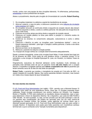 mundo, contou com uma equipe de dois cirurgiões liderando, 14 enfermeiras, perfusionistas,
anestesistas e outros profissionais da equipe.
Abaixo o procedimento, descrito pelo cirurgião da Universidade de Louisville, Robert Dowling.


1. Os cirurgiões implantam no abdome a espiral de transferência de energia.
2. Abre-se o esterno, o osso do peito, e coloca-se o paciente em uma máquina de circulação
    extra-corpórea (em inglês).
3. Os cirurgiões removem os ventrículos direito e esquerdo do coração natural; eles deixam
    os átrios esquerdo e direito, a aorta e a artéria pulmonar. Só esta parte da cirurgia leva de
    duas a três horas.
4. Costuram-se punhos atriais aos átrios direito e esquerdo do coração natural.
5. Coloca-se um modelo plástico no tórax para definir a posição e o tamanho exatos do
    coração no paciente.
6. Cortam-se os enxertos no comprimento adequado, costurando-os à aorta e artéria
    pulmonar.
7. Coloca-se o AbioCor no peito; os cirurgiões usam "prendedores rápidos" - como se
    fossem pequenos colchetes - para ligar o coração à artéria pulmonar, à aorta e aos átrios
    direito e esquerdo.
8. Remove-se todo o ar do dispositivo.
9. Retira-se o paciente da máquina coração-pulmão.
10. A equipe de cirurgia verifica se o coração está funcionando adequadamente.
Desde o primeiro transplante, outras onze cirurgias foram feitas. A mais recente teve lugar em
20 de fevereiro de 2004. Como parte de uma tentativa clínica, o paciente número 12 foi
submetido a uma cirurgia no Hospital Episcopal St. Luke, em Houston, no Instituto Texas do
Coração.
Originalmente, executivos da Abiomed alertaram contra resultados muito otimistas; as
previsões mais otimistas eram de que um paciente viveria até seis meses com o coração
AbioCor. O aparelho é projetado apenas para dobrar a expectativa de vida de pacientes que
teriam somente cerca de 30 dias de vida antes da operação.
Robert Tools, o paciente que recebeu o transplante de coração em 2 de julho de 2001, no
Jewish Hospital em Louisville, faleceu. Dez outros pacientes também morreram, mas viveram
em média cinco meses depois de seus transplantes.




Os mais doentes dos doentes


O U.S. Food and Drug Administration (em inglês) - FDA - permitiu que a Abiomed fizesse 15
implantes como parte de uma experiência clínica. Doze das 15 cirurgias propostas foram
realizadas. Essas cirurgias aconteceram nos centros médicos em Houston, Los Angeles,
Boston e Filadélfia. O FDA está analisando os resultados desses transplantes, caso a caso,
para determinar o futuro do dispositivo AbioCor. Se o dispositivo, que custa de US$ 70,000 a
US$ 100,000 , for bem-sucedido, ou seja, se ficar provado que ele pode prolongar a vida de
um paciente sem complicações, ele poderá ser aprovado para uso em mais centros de
cardiologia nos Estados Unidos. Na verdade, várias agências de notícias dizem que a
Abiomed buscará aprovação do U.S. Food and Drug Administration este ano para vender o
coração AbioCor. O dispositivo será usado para tratar pacientes com insuficiência cardíaca
terminal sob o que é conhecido como "isenção humanitária para dispositivos".
 