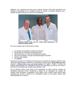 telefônica, era o paciente que entrou para a história. Embora Tools tenha enfrentado uma
infecção e necessitado de um ventilador depois da cirurgia, os médicos disseram que o
coração mecânico continuou a funcionar sem problemas.




             Foto           cedida          pelo          Jewish         Hospital
             Paciente Robert Tools com dr. Laman Gray (esquerda) e dr.
             Robert Dowling (direita)

Eis o que se sabia sobre Tools antes da cirurgia:


  •   era portador de insuficiência cardíaca de classe IV
  •   era portador de insuficiência biventricular grave
  •   não foi aceito por um centro de transplante de coração
  •   ele já fora submetido a cirurgia de revascularização miocárdica
  •   ele teve vários infartos
  •   era diabético
Atualmente, há entre 2 e 3 milhões de americanos com insuficiência cardíaca, e 400 mil novos
casos são diagnosticados anualmente. A insuficiência cardíaca causa 39 mil óbitos por ano,
segundo o National Heart, Lung, and Blood Institute (em inglês) - NHLBI. A maioria das
pessoas diagnosticadas com insuficiência cardíaca tem expectativa de vida de cinco anos, e
precisa de um transplante de coração para prolongar a vida.
Só nos Estados Unidos, foram feitos 2.143 transplantes em 2003. Contudo, milhares de
candidatos potenciais morrem anualmente à espera de um transplante de coração. Os
médicos ainda incentivam a população a doar órgãos, mas o AbioCor pode salvar muitos
daqueles que não têm a opção de um transplante natural ou não podem esperar pela
disponibilidade de um doador.
 