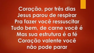 Coração, por três dias
Jesus parou de respirar
Pra fazer você ressuscitar
Tudo bem, de carne você é
Mas sua estrutura é a fé
Coração valente você
não pode parar
 