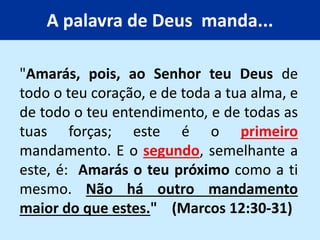 A palavra de Deus manda...
"Amarás, pois, ao Senhor teu Deus de
todo o teu coração, e de toda a tua alma, e
de todo o teu entendimento, e de todas as
tuas forças; este é o primeiro
mandamento. E o segundo, semelhante a
este, é: Amarás o teu próximo como a ti
mesmo. Não há outro mandamento
maior do que estes." (Marcos 12:30-31)
 