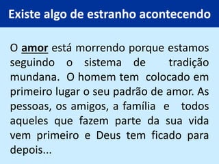 Existe algo de estranho acontecendo
O amor está morrendo porque estamos
seguindo o sistema de tradição
mundana. O homem tem colocado em
primeiro lugar o seu padrão de amor. As
pessoas, os amigos, a família e todos
aqueles que fazem parte da sua vida
vem primeiro e Deus tem ficado para
depois...
 