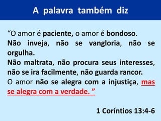 A palavra também diz
“O amor é paciente, o amor é bondoso.
Não inveja, não se vangloria, não se
orgulha.
Não maltrata, não procura seus interesses,
não se ira facilmente, não guarda rancor.
O amor não se alegra com a injustiça, mas
se alegra com a verdade. ”
1 Coríntios 13:4-6
 