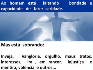 Ao homem está faltando bondade e
capacidade de fazer caridade.
Mas está sobrando:
Inveja, Vangloria, orgulho. maus tratos,
interesses, ira , em rancor, injustiça e
mentira, volência e outros...
 