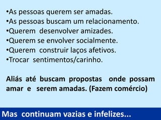 •As pessoas querem ser amadas.
•As pessoas buscam um relacionamento.
•Querem desenvolver amizades.
•Querem se envolver socialmente.
•Querem construir laços afetivos.
•Trocar sentimentos/carinho.
Aliás até buscam propostas onde possam
amar e serem amadas. (Fazem comércio)
Mas continuam vazias e infelizes...
 