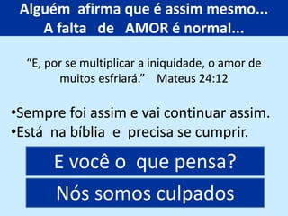 Alguém afirma que é assim mesmo...
A falta de AMOR é normal...
•Sempre foi assim e vai continuar assim.
•Está na bíblia e precisa se cumprir.
E você o que pensa?
“E, por se multiplicar a iniquidade, o amor de
muitos esfriará.” Mateus 24:12
Nós somos culpados
 