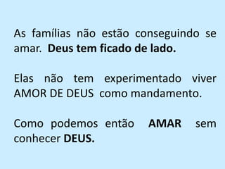 As famílias não estão conseguindo se
amar. Deus tem ficado de lado.
Elas não tem experimentado viver
AMOR DE DEUS como mandamento.
Como podemos então AMAR sem
conhecer DEUS.
 