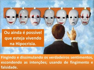 Fingindo e dissimulando os verdadeiros sentimentos,
escondendo as intenções; usando de fingimento e
falsidade.
Ou ainda é possível
que esteja vivendo
na Hipocrisia.
 