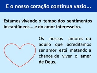 E o nosso coração continua vazio...
Os nossos amores ou
aquilo que acreditamos
ser amor está matando a
chance de viver o amor
de Deus.
Estamos vivendo o tempo dos sentimentos
instantâneos... e do amor interesseiro.
 