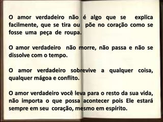 O amor verdadeiro não é algo que se explica
facilmente, que se tira ou põe no coração como se
fosse uma peça de roupa.
O amor verdadeiro não morre, não passa e não se
dissolve com o tempo.
O amor verdadeiro sobrevive a qualquer coisa,
qualquer mágoa e conflito.
O amor verdadeiro você leva para o resto da sua vida,
não importa o que possa acontecer pois Ele estará
sempre em seu coração, mesmo em espírito.
 