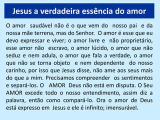 Jesus a verdadeira essência do amor
O amor saudável não é o que vem do nosso pai e da
nossa mãe terrena, mas do Senhor. O amor é esse que eu
devo expressar e viver; o amor livre e não proprietário,
esse amor não escravo, o amor lúcido, o amor que não
seduz e nem adula, o amor que fala a verdade, o amor
que não se torna objeto e nem dependente do nosso
carinho, por isso que Jesus disse, não ame aos seus mais
do que a mim. Precisamos compreender os sentimentos
e separá-los. O AMOR Deus não está em disputa. O Seu
AMOR excede todo o nosso entendimento, assim diz a
palavra, então como compará-lo. Ora o amor de Deus
está expresso em Jesus e ele é infinito; imensurável.
 