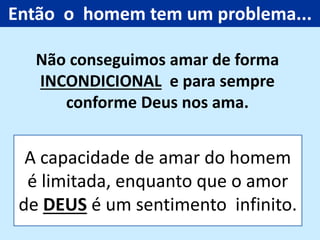 A capacidade de amar do homem
é limitada, enquanto que o amor
de DEUS é um sentimento infinito.
Não conseguimos amar de forma
INCONDICIONAL e para sempre
conforme Deus nos ama.
Então o homem tem um problema...
 