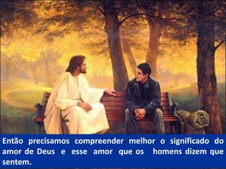 Então precisamos compreender melhor o significado do
amor de Deus e esse amor que os homens dizem que
sentem.
 