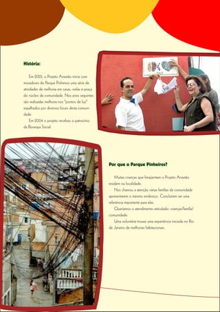 História:

     Em 2001, o Projeto Arrastão inicia com
moradores do Parque Pinheiros uma série de
atividades de melhoria em casas, vielas e praça
do núcleo da comunidade. Nos anos seguintes
são realizadas melhoria nos “pontos de luz”
espalhados por diversos locais desta comuni-
dade.
     Em 2004 o projeto recebeu o patrocínio
da Bovespa Social.




                                                  Por que o Parque Pinheiros?

                                                      Muitas crianças que freqüentam o Projeto Arrastão
                                                  residem na localidade.
                                                      Nos chamou a atenção várias famílias da comunidade
                                                  apresentarem o mesmo endereço. Concluíram ser uma
                                                  referência importante para elas.
                                                      Queríamos o atendimento articulado: crianças/família/
                                                  comunidade.
                                                      Uma voluntária trouxe uma experiência iniciada no Rio
                                                  de Janeiro de melhorias habitacionais.
 