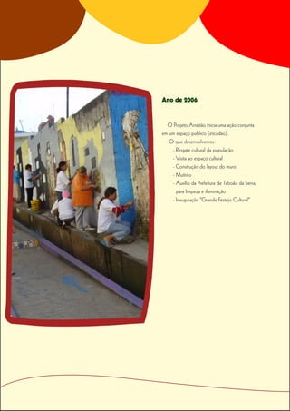 Ano de 2006


  O Projeto Arrastão inicia uma ação conjunta
em um espaço público (escadão).
   O que desenvolvemos:
    - Resgate cultural da população
    - Visita ao espaço cultural
    - Construção do layout do muro
    - Mutirão
    - Auxílio da Prefeitura de Taboão da Serra,
      para limpeza e iluminação
    - Inauguração “Grande Festejo Cultural”
 