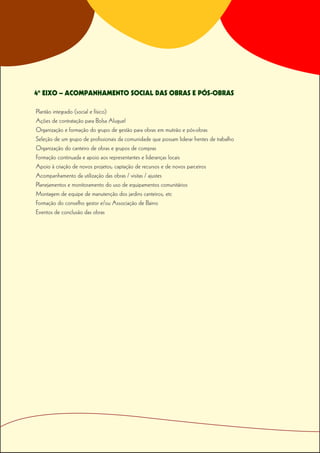 4º EIXO – ACOMPANHAMENTO SOCIAL DAS OBRAS E PÓS-OBRAS

Plantão integrado (social e físico)
Ações de contratação para Bolsa Aluguel
Organização e formação do grupo de gestão para obras em mutirão e pós-obras
Seleção de um grupo de profissionais da comunidade que possam liderar frentes de trabalho
Organização do canteiro de obras e grupos de compras
Formação continuada e apoio aos representantes e lideranças locais
Apoio à criação de novos projetos, captação de recursos e de novos parceiros
Acompanhamento da utilização das obras / visitas / ajustes
Planejamentos e monitoramento do uso de equipamentos comunitários
Montagem de equipe de manutenção dos jardins canteiros, etc
Formação do conselho gestor e/ou Associação de Bairro
Eventos de conclusão das obras
 