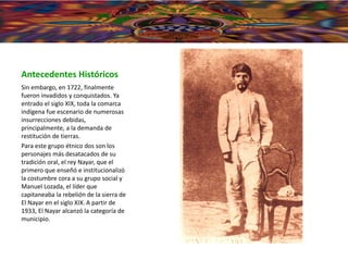 Antecedentes Históricos
Sin embargo, en 1722, finalmente
fueron invadidos y conquistados. Ya
entrado el siglo XIX, toda la comarca
indígena fue escenario de numerosas
insurrecciones debidas,
principalmente, a la demanda de
restitución de tierras.
Para este grupo étnico dos son los
personajes más desatacados de su
tradición oral, el rey Nayar, que el
primero que enseñó e institucionalizó
la costumbre cora a su grupo social y
Manuel Lozada, el líder que
capitaneaba la rebelión de la sierra de
El Nayar en el siglo XIX. A partir de
1933, El Nayar alcanzó la categoría de
municipio.
 