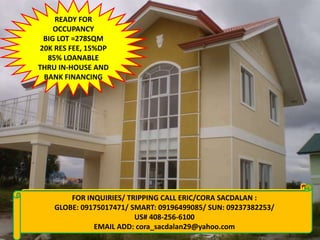 READY FOR
    OCCUPANCY
 BIG LOT =278SQM
20K RES FEE, 15%DP
  85% LOANABLE
THRU IN-HOUSE AND
 BANK FINANCING




       FOR INQUIRIES/ TRIPPING CALL ERIC/CORA SACDALAN :
 FOR INQUIRIES: CALL CORA 09155956080/09237382253
   GLOBE: 09175017471/ SMART: 09196499085/ SUN: 09237382253/
      VISIT: www.qualityhouses4sale.multiply.com
                        US# 408-256-6100
              EMAIL ADD: cora_sacdalan29@yahoo.com
 