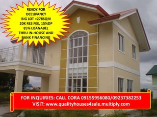 READY FOR
OCCUPANCY
BIG LOT =278SQM
20K RES FEE, 15%DP
85% LOANABLE
THRU IN-HOUSE AND
BANK FINANCING

FOR INQUIRIES: CALL CORA 09155956080/09237382253
VISIT: www.qualityhouses4sale.multiply.com

 