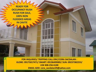 READY FOR
OCCUPANCY RUSH
RUSH FOR SALE,
100% NON
FLOODED AREAS
IN CAVITE

FOR INQUIRIES/ TRIPPING CALL ERIC/CORA SACDALAN :
FOR INQUIRIES: CALL CORA 09155956080/09237382253
GLOBE: 09175017471/ SMART: 09196499085/ SUN: 09237382253/
VISIT: www.qualityhouses4sale.multiply.com
US# 408-256-6100
EMAIL ADD: cora_sacdalan29@yahoo.com

 