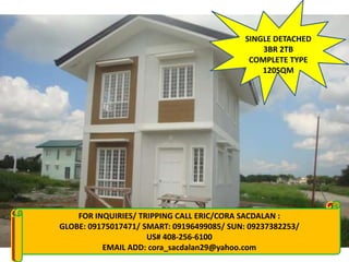 SINGLE DETACHED
                                                        3BR 2TB
                                                     COMPLETE TYPE
                                                        120SQM




FOR INQUIRIES: INQUIRIES/ TRIPPING CALL ERIC/CORA SACDALAN :
          FOR CALL: MARLENE 09129741591/ 09279746297/ 09328559226
      GLOBE: 09175017471/ SMART: 09196499085/ SUN: 09237382253/
        visit my website:     www.gentriheightspc.multiply.com
 www.goodqualityhouses.web.ph 408-256-6100
                             US# / www.marleneeboragupit.sulit.com.ph
                  EMAIL ADD: cora_sacdalan29@yahoo.com
                 Email add: marlene_gupit19@yahoo.com
 