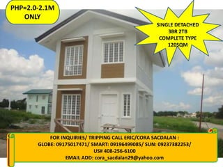 PHP=2.0-2.1M
ONLY
SINGLE DETACHED
3BR 2TB
COMPLETE TYPE
120SQM

FOR CALL: MARLENE 09129741591/ 09279746297/ 09328559226
FOR INQUIRIES: INQUIRIES/ TRIPPING CALL ERIC/CORA SACDALAN :
GLOBE: 09175017471/ SMART: 09196499085/ SUN: 09237382253/
visit my website:
www.gentriheightspc.multiply.com
US# / www.marleneeboragupit.sulit.com.ph
www.goodqualityhouses.web.ph 408-256-6100
EMAIL ADD: cora_sacdalan29@yahoo.com
Email add: marlene_gupit19@yahoo.com

 