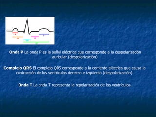 Onda P  La onda P es la señal eléctrica que corresponde a la despolarización auricular (despolarización). Complejo QRS  El complejo QRS corresponde a la corriente eléctrica que causa la contracción de los ventrículos derecho e izquierdo (despolarización). Onda T  La onda T representa la repolarización de los ventrículos. 