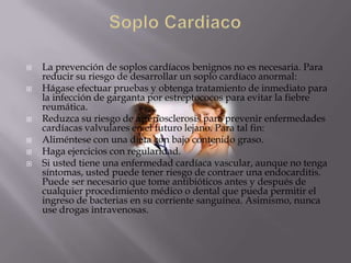    La prevención de soplos cardíacos benignos no es necesaria. Para
    reducir su riesgo de desarrollar un soplo cardíaco anormal:
   Hágase efectuar pruebas y obtenga tratamiento de inmediato para
    la infección de garganta por estreptococos para evitar la fiebre
    reumática.
   Reduzca su riesgo de arteriosclerosis para prevenir enfermedades
    cardíacas valvulares en el futuro lejano. Para tal fin:
   Aliméntese con una dieta con bajo contenido graso.
   Haga ejercicios con regularidad.
   Si usted tiene una enfermedad cardíaca vascular, aunque no tenga
    síntomas, usted puede tener riesgo de contraer una endocarditis.
    Puede ser necesario que tome antibióticos antes y después de
    cualquier procedimiento médico o dental que pueda permitir el
    ingreso de bacterias en su corriente sanguínea. Asimismo, nunca
    use drogas intravenosas.
 