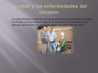    Las enfermedades cardíacas ocurren generalmente en los hombres de más
    de 40 años y en las mujeres luego de la menopausia. La mayoría de las
    personas que mueren de un ataque tienen más de 65 años de edad.
 