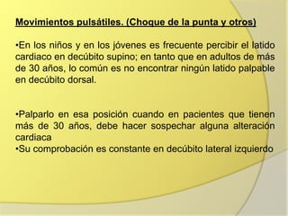 Movimientos pulsátiles. (Choque de la punta y otros)

•En los niños y en los jóvenes es frecuente percibir el latido
cardiaco en decúbito supino; en tanto que en adultos de más
de 30 años, lo común es no encontrar ningún latido palpable
en decúbito dorsal.


•Palparlo en esa posición cuando en pacientes que tienen
más de 30 años, debe hacer sospechar alguna alteración
cardiaca
•Su comprobación es constante en decúbito lateral izquierdo
 