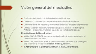 Visión general del mediastino
 Es el compartimiento central de la cavidad torácica
 Cubierto a cada lado por la porción mediastinica de la pleura.
 Contiene todas las vísceras y estructuras torácicas, excepto los pulmones.
 LÍMITES: Superior– la abertura torácica superior. Inferior– el diafragma.
Anterior-- el esternón. Posterior– cpos de las vertebras torácicas.
El mediastino se divide en 2 partes:
 MEDIASTINO SUPERIOR: va desde la abertura torácica superior hasta el
plano transverso del torax.
 MEDIASTINO INFERIOR: entre el plano transverso del torax y el diafragma.
Este se divide a su vez en : anterior, medio y posterior.
 EL PERICARDIO Y EL CORAZÓN FORMAN EL MEDIASTINO MEDIO.
 