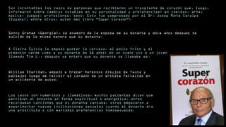 Son incontables los casos de personas que recibieron un trasplante de coraz n que, luego,ó
informaron sobre cambios notables en su personalidad y preferencias: en comidas, arte,
m sica, juegos, profesiones, sexo. Esto fue comprobado por el Dr. Josep Mar a Caralpsú í
(Espa a), entre otros, autor del libro “S per Coraz n”:ñ ú ó
Sonny Graham (Georgia), se enamor de la esposa de su donante y doce a os despu s seó ñ é
suicid de la misma manera que su donante.ó
A Claire Sylvia le empez gustar la cerveza, el pollo frito y eló
piment n verde como a su donante de 18 a os; en un sue o vio a un jovenó ñ ñ
llamado Tim L., despu s se enter que su donante se llamaba as .é ó í
William Sheridan, empez a trazar hermosos dibujos de fauna yó
paisajes luego de recibir el coraz n de un artista fallecido enó
un accidente de autos.
Los casos son numerosos y llamativos, muchos pacientes dicen que
percib an al donante en forma espiritual o energ tica, otrosí é
recordaban canciones que el donante cantaba, otros empezaron a
experimentar nuevas inclinaciones sexuales cuando el donante era
una prostituta o con marcadas preferencias homosexuales.
 