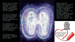 M todo de tres pasosé
para pensar con el
coraz n: Si sientesó
aprecio y agradeci-
miento est s profun-á
damente conectado/a
con tu coraz n.ó
1°) Pon en pr cticaá
una t cnica gradualé
de relajaci n paraó
todo el cuerpo y
luego conc ntrate ené
tu coraz n.ó
2°) Imagina que
respiras por l, queé
lo calmas, lo
alimentas con alguna
emoci n positiva,ó
que lo alivias.
3°) Recuerda una
sensaci n o momentoó
divertido, positivo
de tu vida.
Busca sentirte
agradecido/a. La mente
piensa, el coraz nó
comprende, esto ltimoú
se logra meditando,
orando, o amando.
Relajados, calmos, en
estado de amor,
podemos responder ante
un problema de manera
sencilla, podemos
pasar de consumir a
crear, de hacer a ser.
Despertarás todo tu
potencial y tendrás
una vida másuna vida más
satisfactoria.satisfactoria.
 