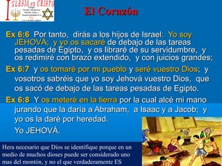 El CorazónEl Corazón
Ex 6:6Ex 6:6 Por tanto, dirás a los hijos de IsraelPor tanto, dirás a los hijos de Israel: Yo soy: Yo soy
JEHOVÁ; y yo os sacaréJEHOVÁ; y yo os sacaré de debajo de las tareasde debajo de las tareas
pesadas de Egipto, y os libraré de su servidumbre, ypesadas de Egipto, y os libraré de su servidumbre, y
os redimiré con brazo extendido, y con juicios grandes;os redimiré con brazo extendido, y con juicios grandes;
Ex 6:7Ex 6:7 yy os tomaré por mi puebloos tomaré por mi pueblo yy seré vuestro Diosseré vuestro Dios; y; y
vosotros sabréis que yo soy Jehová vuestro Dios, quevosotros sabréis que yo soy Jehová vuestro Dios, que
os sacó de debajo de las tareas pesadas de Egipto.os sacó de debajo de las tareas pesadas de Egipto.
Ex 6:8Ex 6:8 YY os meteré en la tierraos meteré en la tierra por la cual alcé mi manopor la cual alcé mi mano
jurando que la daría a Abraham, a Isaac y a Jacob; yjurando que la daría a Abraham, a Isaac y a Jacob; y
yo os la daré por heredad.yo os la daré por heredad.
Yo JEHOVÁ.Yo JEHOVÁ.
Hera necesario que Dios se identifique porque en un
medio de muchos dioses puede ser considerado uno
mas del montón, y no el que verdaderamente ES
 