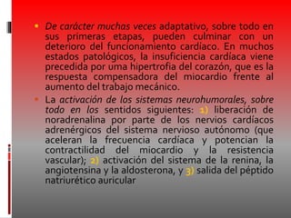  De carácter muchas veces adaptativo, sobre todo en
sus primeras etapas, pueden culminar con un
deterioro del funcionamiento cardíaco. En muchos
estados patológicos, la insuficiencia cardíaca viene
precedida por uma hipertrofia del corazón, que es la
respuesta compensadora del miocardio frente al
aumento del trabajo mecánico.
 La activación de los sistemas neurohumorales, sobre
todo en los sentidos siguientes: 1) liberación de
noradrenalina por parte de los nervios cardíacos
adrenérgicos del sistema nervioso autónomo (que
aceleran la frecuencia cardíaca y potencian la
contractilidad del miocardio y la resistencia
vascular); 2) activación del sistema de la renina, la
angiotensina y la aldosterona, y 3) salida del péptido
natriurético auricular
 