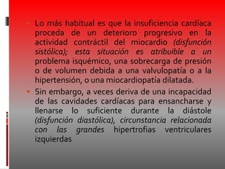  Lo más habitual es que la insuficiencia cardíaca
proceda de un deterioro progresivo en la
actividad contráctil del miocardio (disfunción
sistólica); esta situación es atribuible a un
problema isquémico, una sobrecarga de presión
o de volumen debida a una valvulopatía o a la
hipertensión, o una miocardiopatía dilatada.
 Sin embargo, a veces deriva de una incapacidad
de las cavidades cardíacas para ensancharse y
llenarse lo suficiente durante la diástole
(disfunción diastólica), circunstancia relacionada
con las grandes hipertrofias ventriculares
izquierdas
 